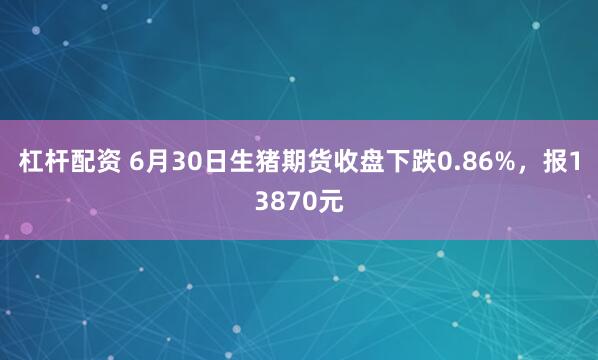 杠杆配资 6月30日生猪期货收盘下跌0.86%，报13870元