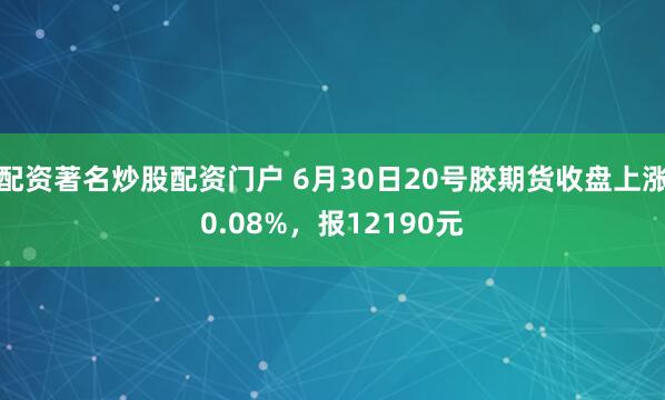 配资著名炒股配资门户 6月30日20号胶期货收盘上涨0.08%，报12190元