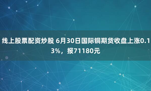 线上股票配资炒股 6月30日国际铜期货收盘上涨0.13%，报71180元