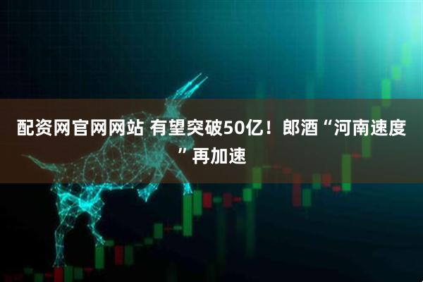 配资网官网网站 有望突破50亿！郎酒“河南速度”再加速