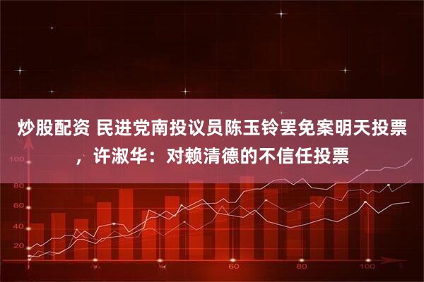 炒股配资 民进党南投议员陈玉铃罢免案明天投票，许淑华：对赖清德的不信任投票