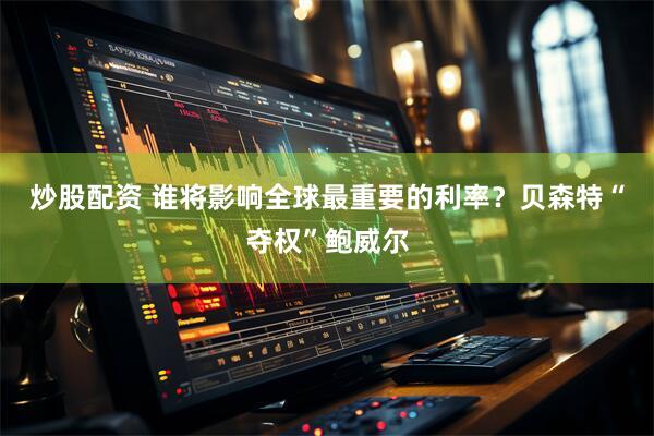 炒股配资 谁将影响全球最重要的利率？贝森特“夺权”鲍威尔