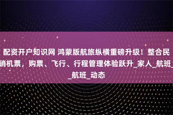 配资开户知识网 鸿蒙版航旅纵横重磅升级！整合民航直销机票，购票、飞行、行程管理体验跃升_家人_航班_动态