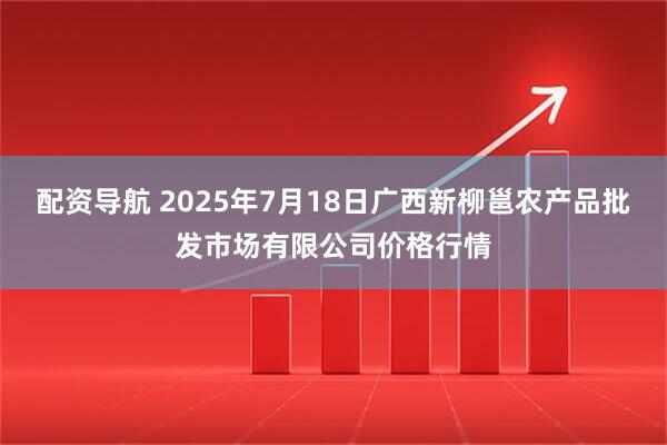 配资导航 2025年7月18日广西新柳邕农产品批发市场有限公司价格行情