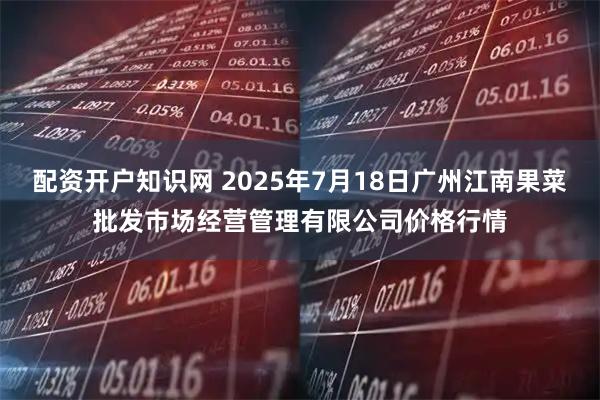 配资开户知识网 2025年7月18日广州江南果菜批发市场经营管理有限公司价格行情
