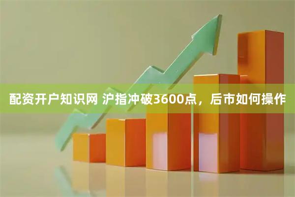 配资开户知识网 沪指冲破3600点，后市如何操作