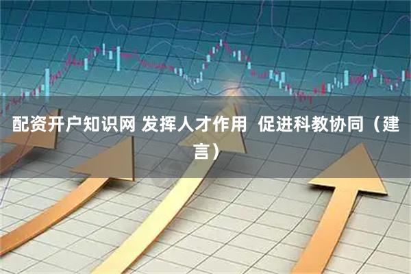 配资开户知识网 发挥人才作用  促进科教协同（建言）