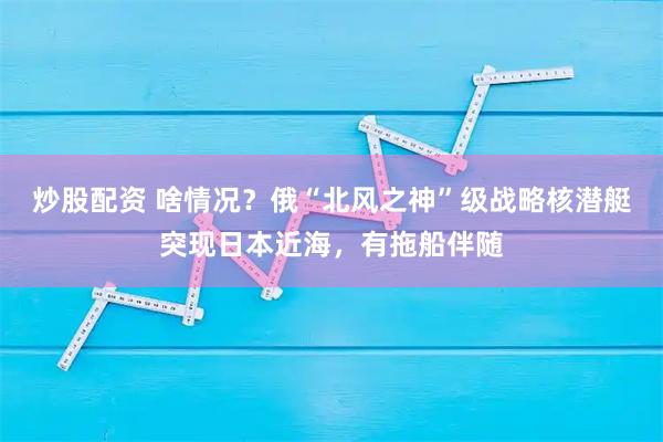 炒股配资 啥情况？俄“北风之神”级战略核潜艇突现日本近海，有拖船伴随