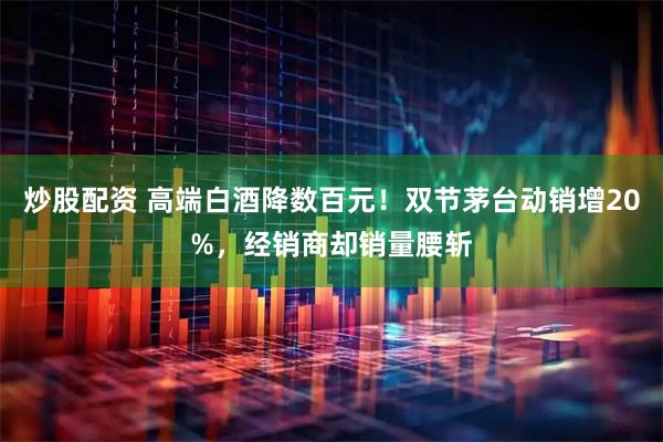 炒股配资 高端白酒降数百元！双节茅台动销增20%，经销商却销量腰斩