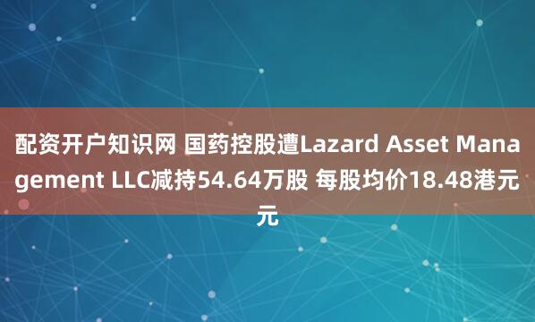 配资开户知识网 国药控股遭Lazard Asset Management LLC减持54.64万股 每股均价18.48港元