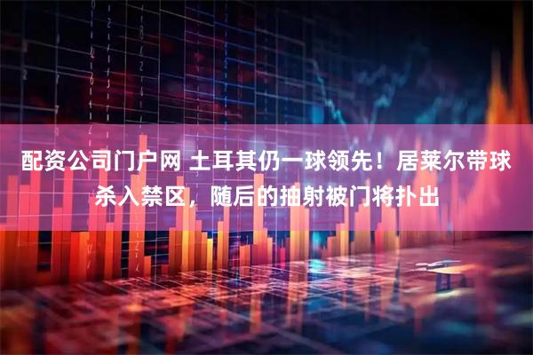 配资公司门户网 土耳其仍一球领先！居莱尔带球杀入禁区，随后的抽射被门将扑出