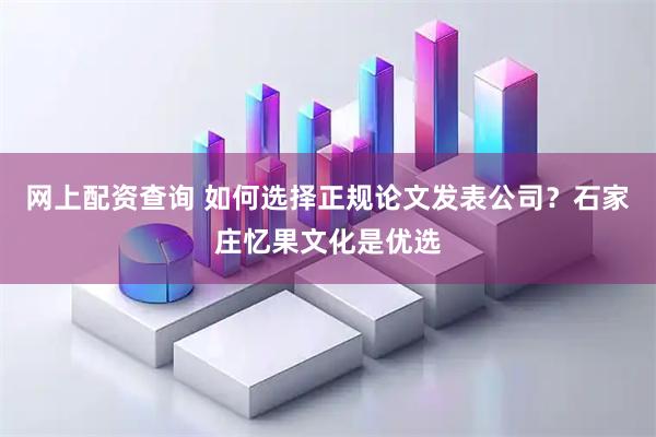 网上配资查询 如何选择正规论文发表公司？石家庄忆果文化是优选