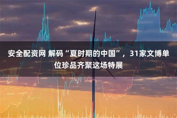 安全配资网 解码“夏时期的中国”，31家文博单位珍品齐聚这场特展