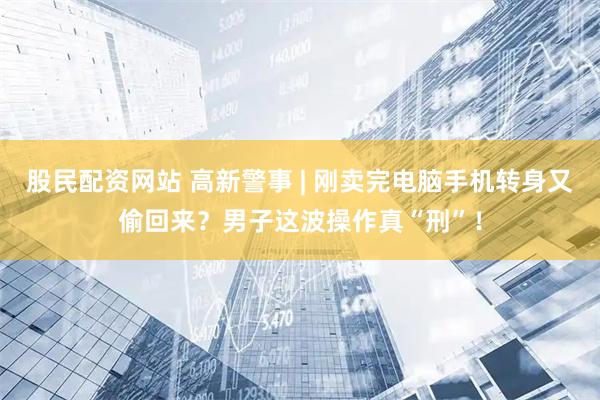 股民配资网站 高新警事 | 刚卖完电脑手机转身又偷回来？男子这波操作真“刑”！