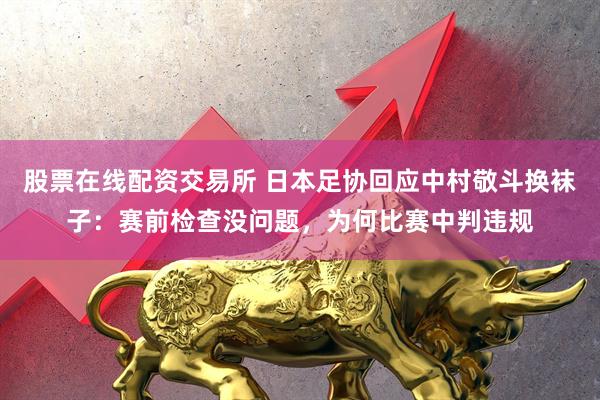 股票在线配资交易所 日本足协回应中村敬斗换袜子：赛前检查没问题，为何比赛中判违规