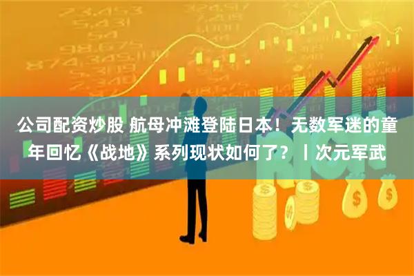 公司配资炒股 航母冲滩登陆日本！无数军迷的童年回忆《战地》系列现状如何了？丨次元军武